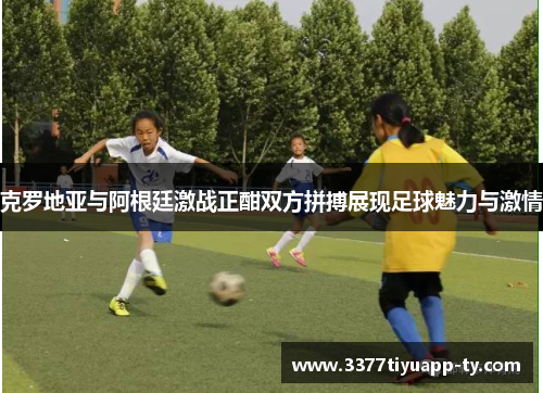 克罗地亚与阿根廷激战正酣双方拼搏展现足球魅力与激情